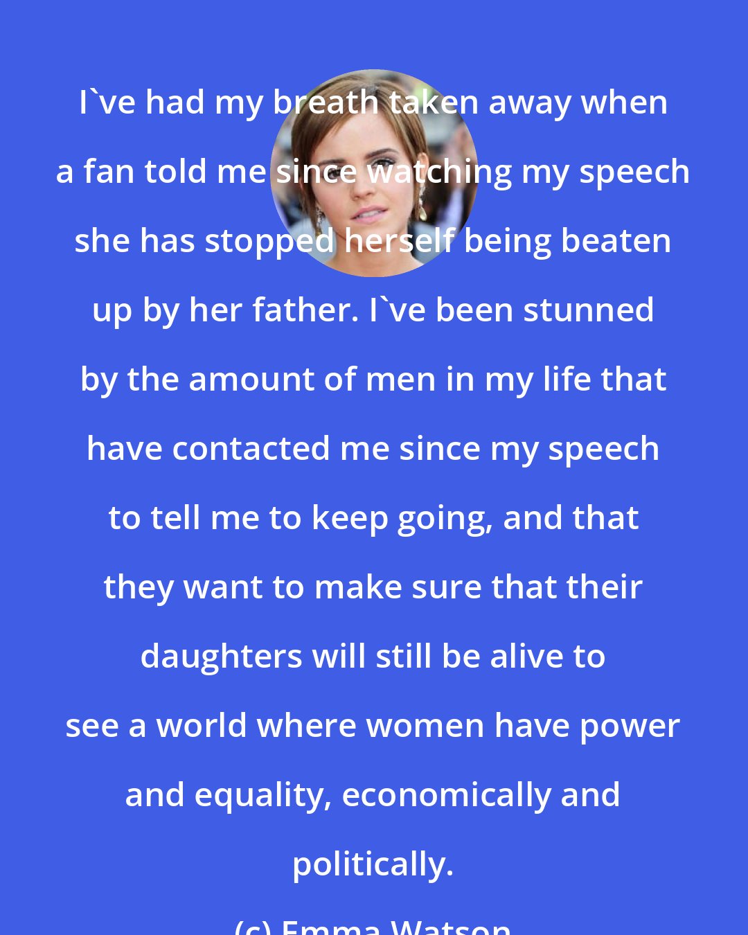 Emma Watson: I've had my breath taken away when a fan told me since watching my speech she has stopped herself being beaten up by her father. I've been stunned by the amount of men in my life that have contacted me since my speech to tell me to keep going, and that they want to make sure that their daughters will still be alive to see a world where women have power and equality, economically and politically.