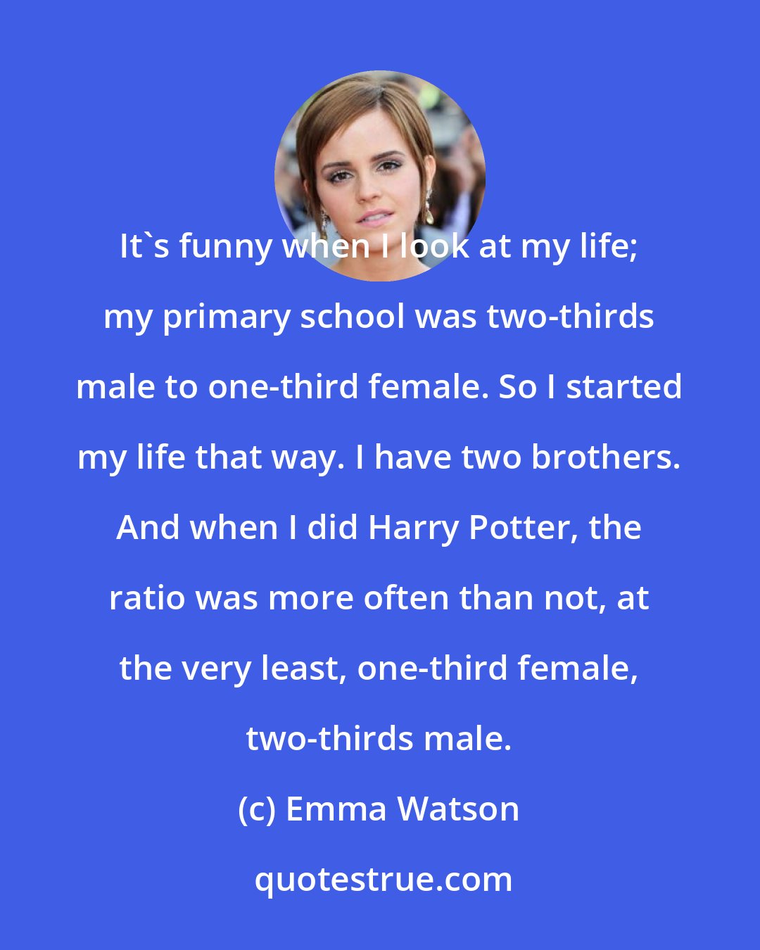 Emma Watson: It's funny when I look at my life; my primary school was two-thirds male to one-third female. So I started my life that way. I have two brothers. And when I did Harry Potter, the ratio was more often than not, at the very least, one-third female, two-thirds male.