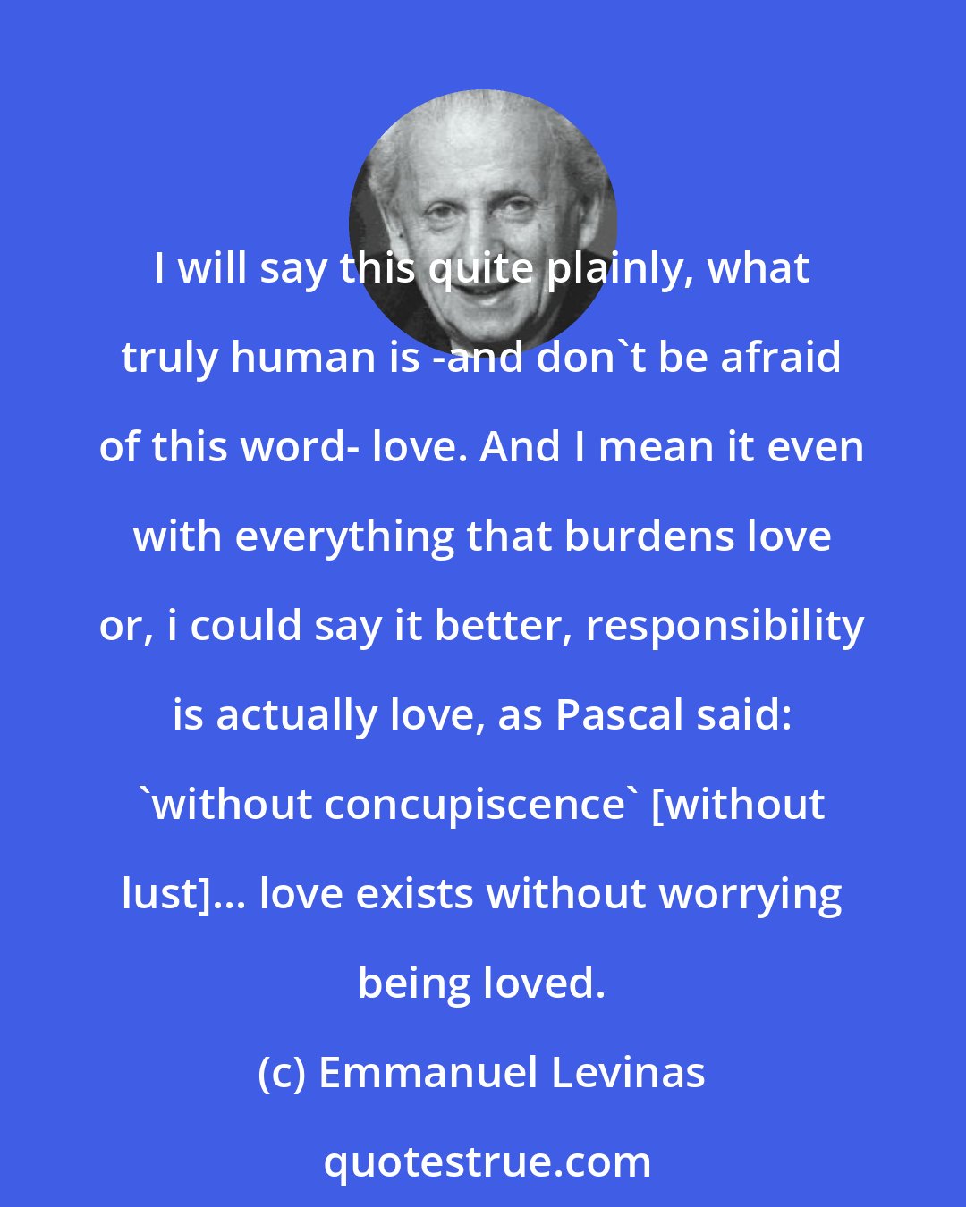 Emmanuel Levinas: I will say this quite plainly, what truly human is -and don't be afraid of this word- love. And I mean it even with everything that burdens love or, i could say it better, responsibility is actually love, as Pascal said: 'without concupiscence' [without lust]... love exists without worrying being loved.