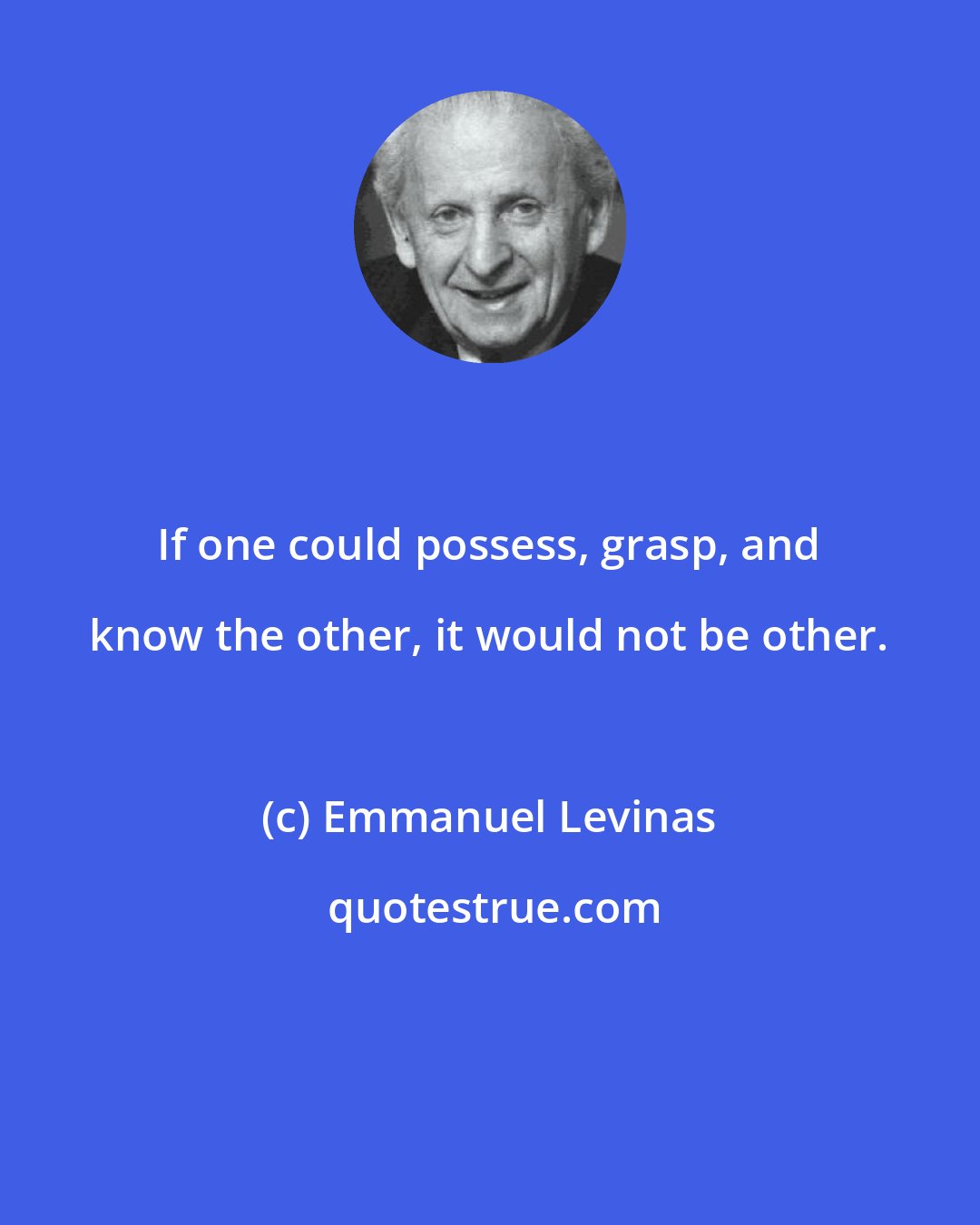 Emmanuel Levinas: If one could possess, grasp, and know the other, it would not be other.