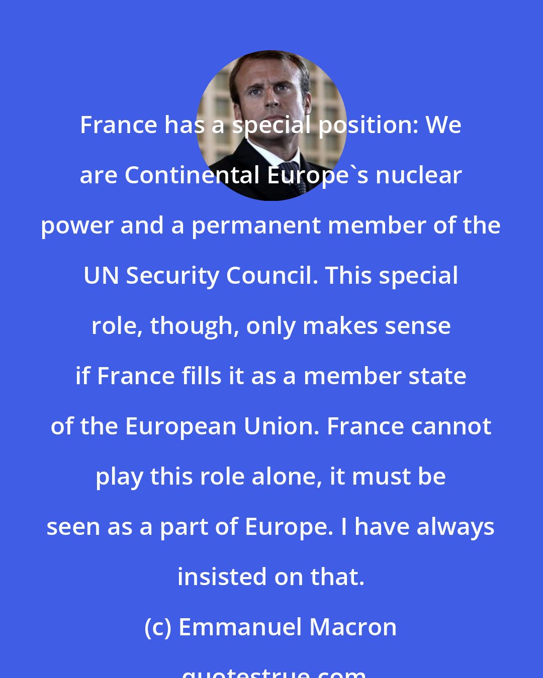 Emmanuel Macron: France has a special position: We are Continental Europe's nuclear power and a permanent member of the UN Security Council. This special role, though, only makes sense if France fills it as a member state of the European Union. France cannot play this role alone, it must be seen as a part of Europe. I have always insisted on that.