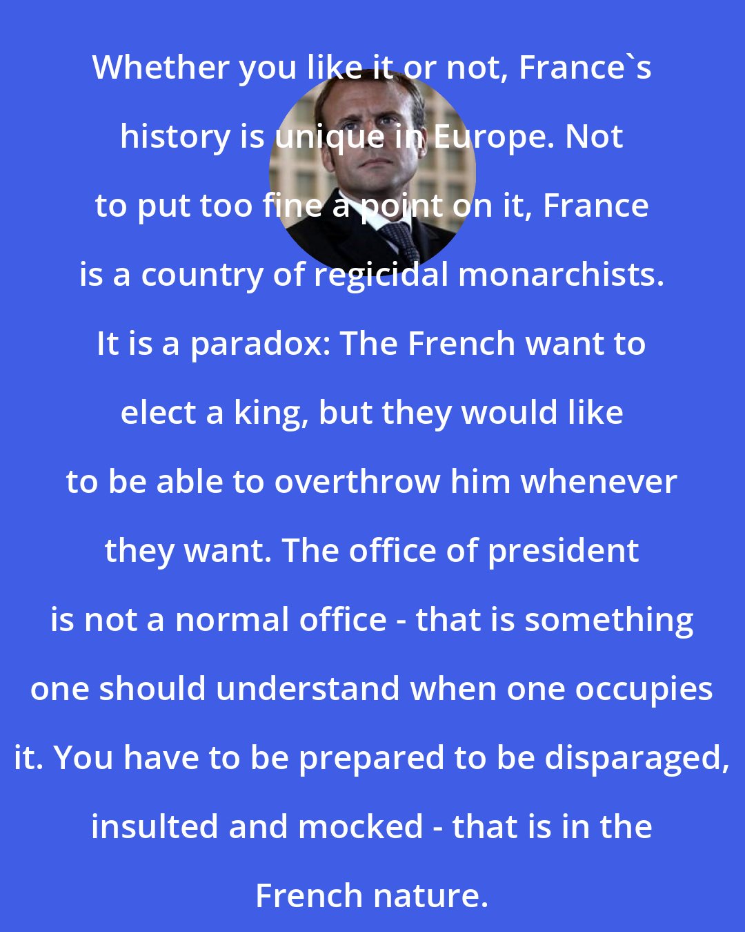 Emmanuel Macron: Whether you like it or not, France's history is unique in Europe. Not to put too fine a point on it, France is a country of regicidal monarchists. It is a paradox: The French want to elect a king, but they would like to be able to overthrow him whenever they want. The office of president is not a normal office - that is something one should understand when one occupies it. You have to be prepared to be disparaged, insulted and mocked - that is in the French nature.