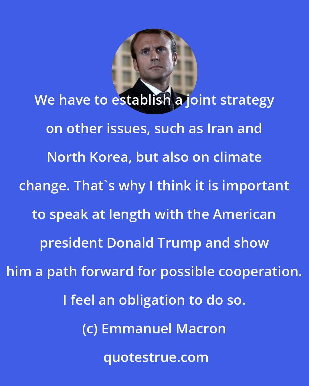 Emmanuel Macron: We have to establish a joint strategy on other issues, such as Iran and North Korea, but also on climate change. That's why I think it is important to speak at length with the American president Donald Trump and show him a path forward for possible cooperation. I feel an obligation to do so.