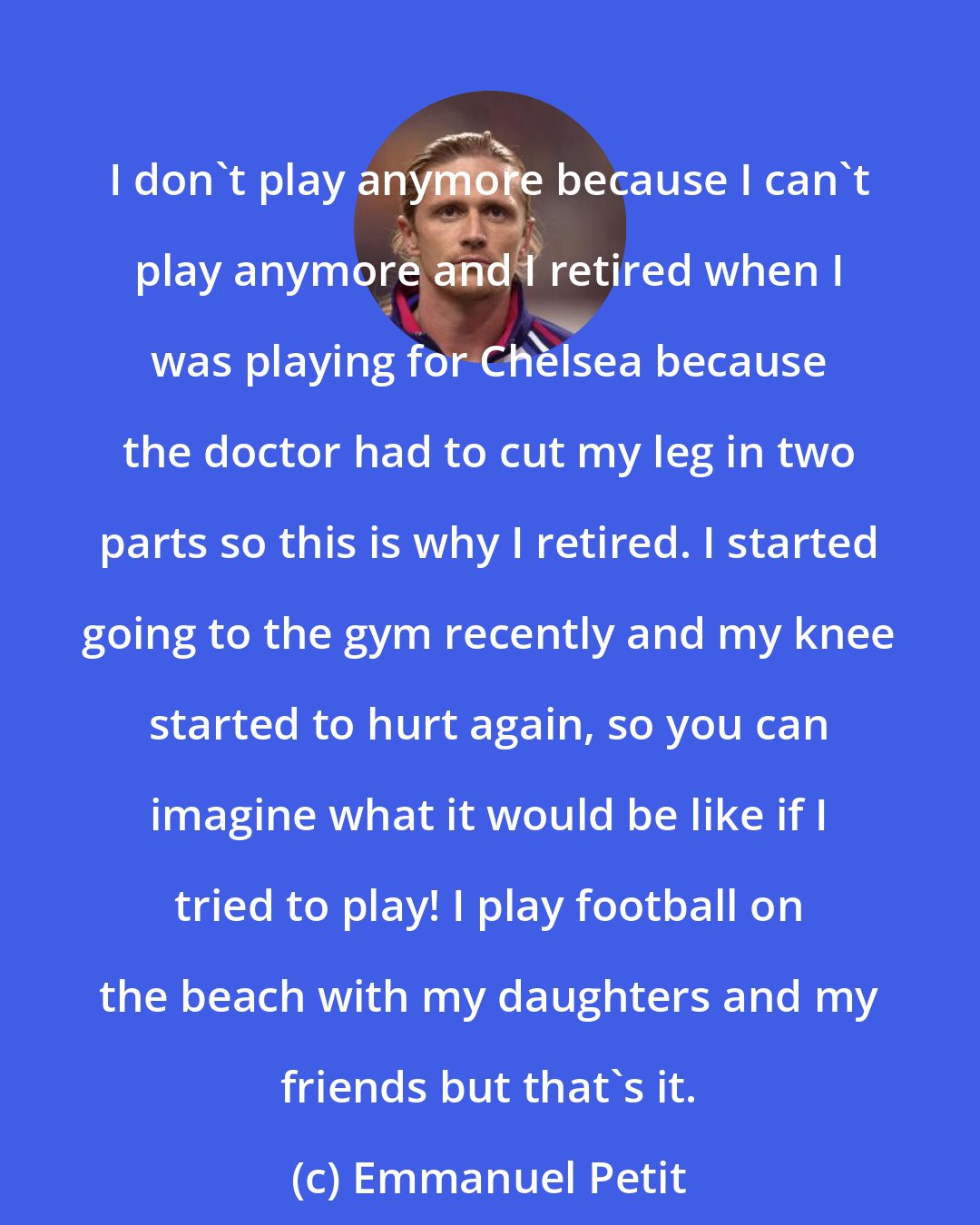 Emmanuel Petit: I don't play anymore because I can't play anymore and I retired when I was playing for Chelsea because the doctor had to cut my leg in two parts so this is why I retired. I started going to the gym recently and my knee started to hurt again, so you can imagine what it would be like if I tried to play! I play football on the beach with my daughters and my friends but that's it.