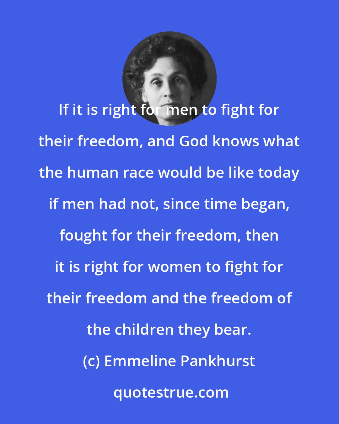 Emmeline Pankhurst: If it is right for men to fight for their freedom, and God knows what the human race would be like today if men had not, since time began, fought for their freedom, then it is right for women to fight for their freedom and the freedom of the children they bear.