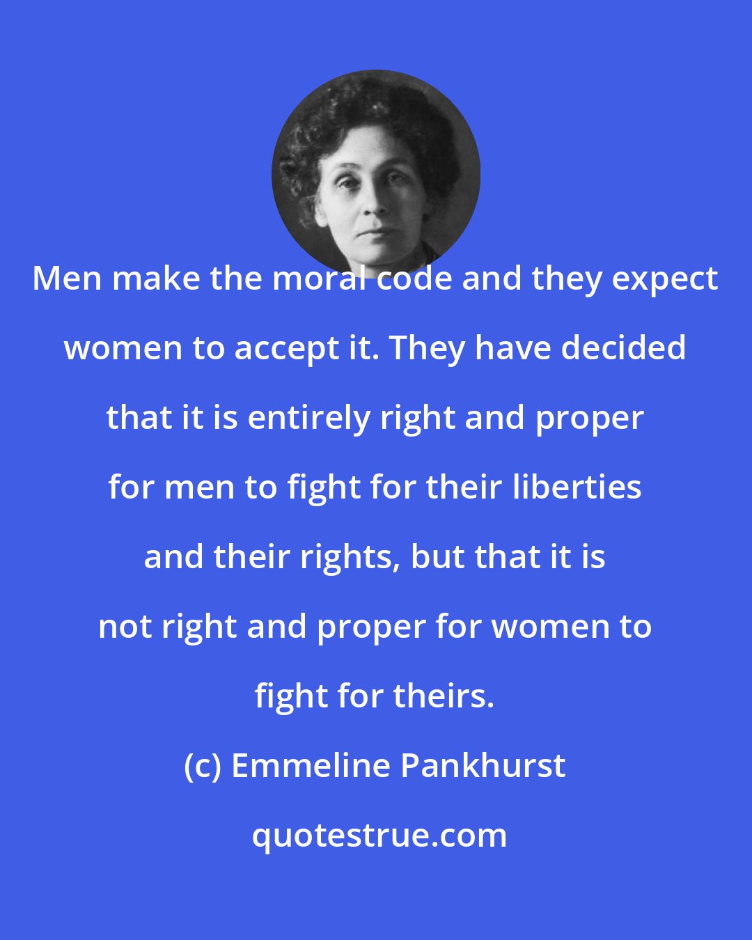 Emmeline Pankhurst: Men make the moral code and they expect women to accept it. They have decided that it is entirely right and proper for men to fight for their liberties and their rights, but that it is not right and proper for women to fight for theirs.