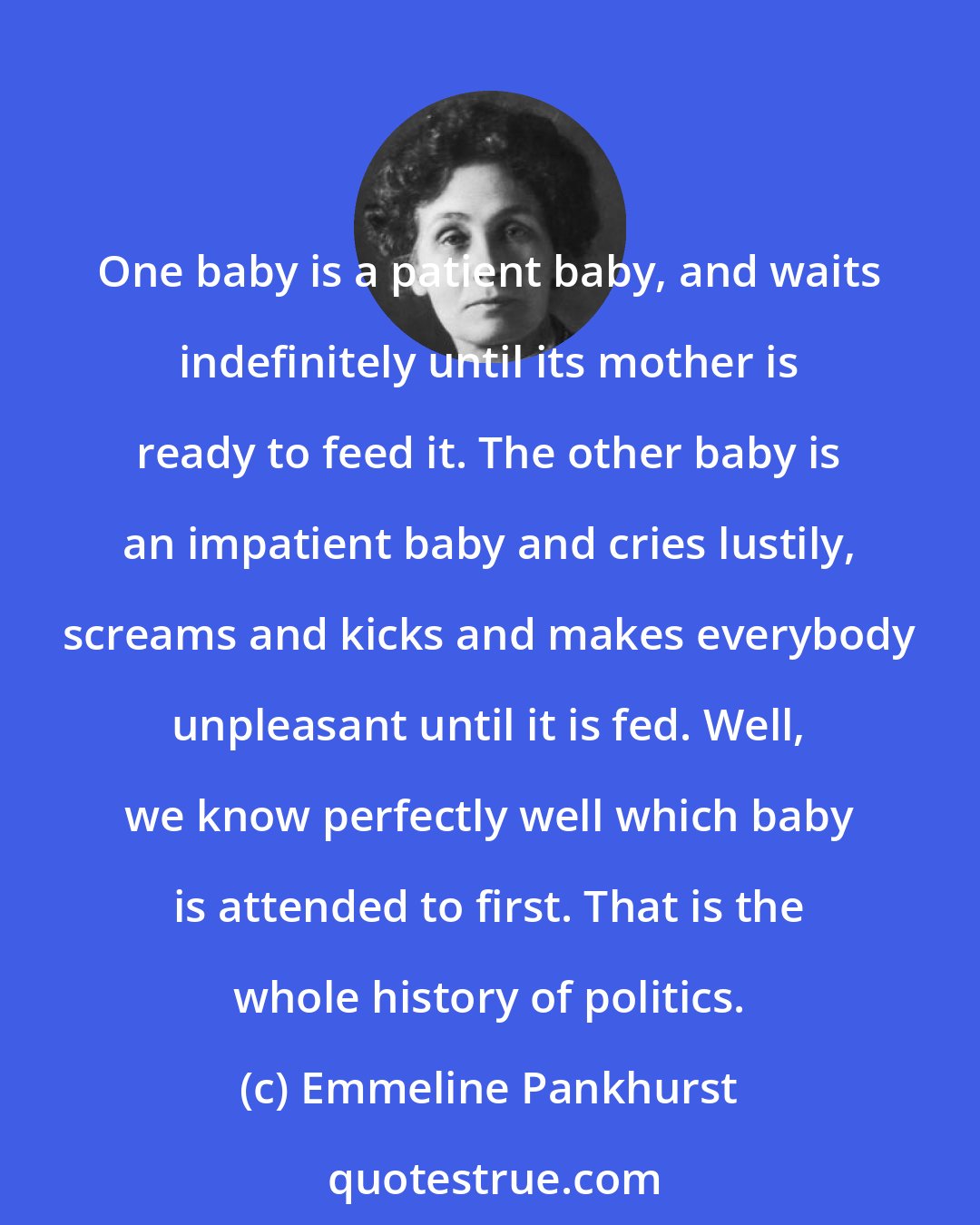 Emmeline Pankhurst: One baby is a patient baby, and waits indefinitely until its mother is ready to feed it. The other baby is an impatient baby and cries lustily, screams and kicks and makes everybody unpleasant until it is fed. Well, we know perfectly well which baby is attended to first. That is the whole history of politics.