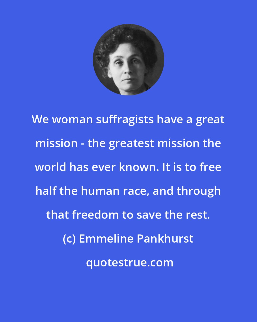 Emmeline Pankhurst: We woman suffragists have a great mission - the greatest mission the world has ever known. It is to free half the human race, and through that freedom to save the rest.