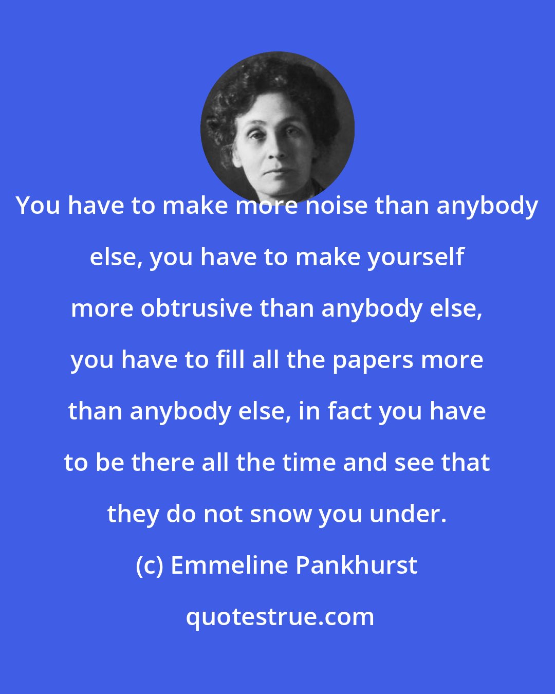 Emmeline Pankhurst: You have to make more noise than anybody else, you have to make yourself more obtrusive than anybody else, you have to fill all the papers more than anybody else, in fact you have to be there all the time and see that they do not snow you under.