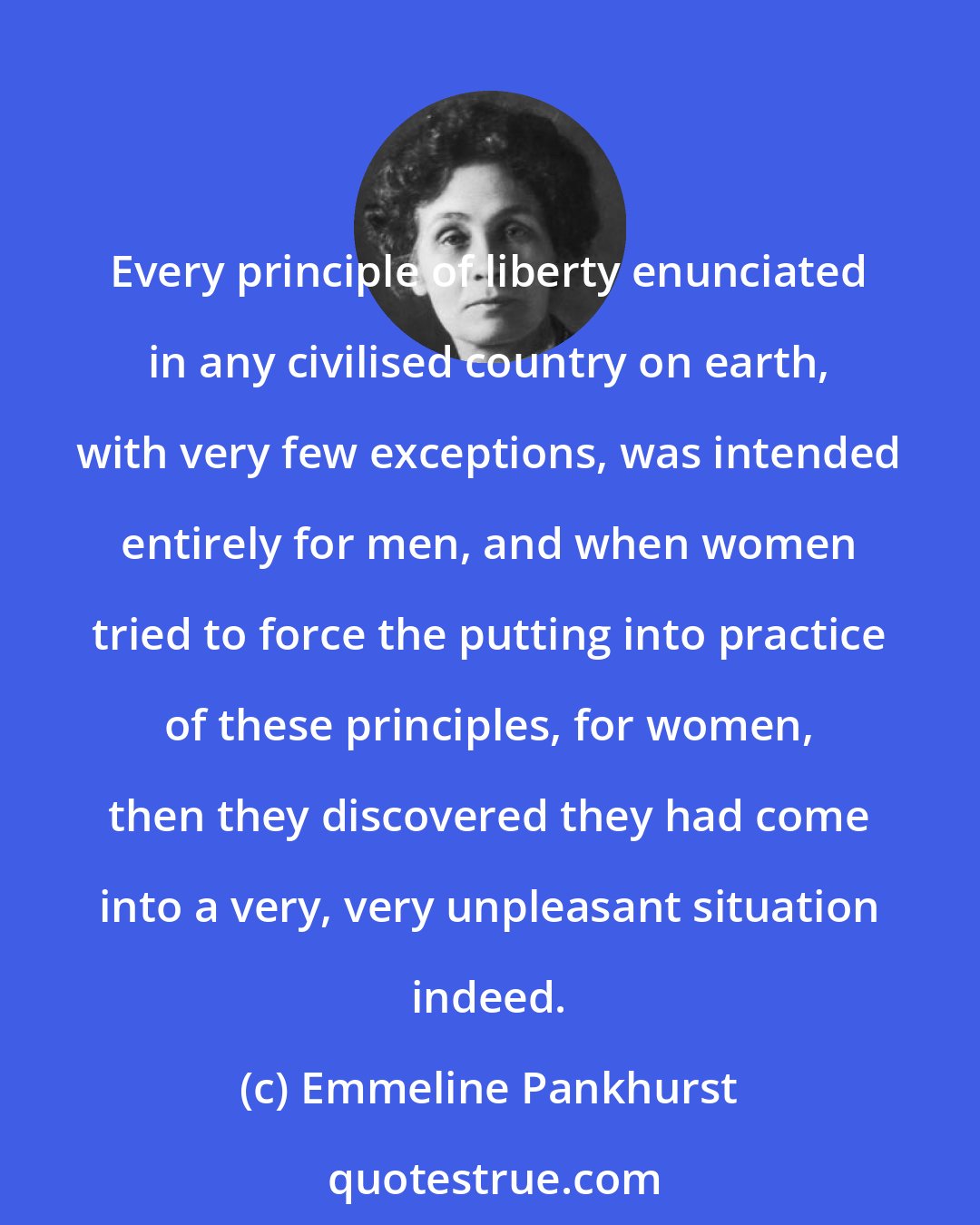 Emmeline Pankhurst: Every principle of liberty enunciated in any civilised country on earth, with very few exceptions, was intended entirely for men, and when women tried to force the putting into practice of these principles, for women, then they discovered they had come into a very, very unpleasant situation indeed.