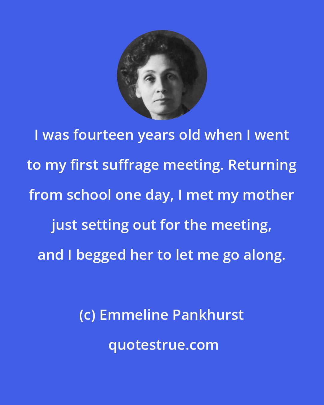 Emmeline Pankhurst: I was fourteen years old when I went to my first suffrage meeting. Returning from school one day, I met my mother just setting out for the meeting, and I begged her to let me go along.