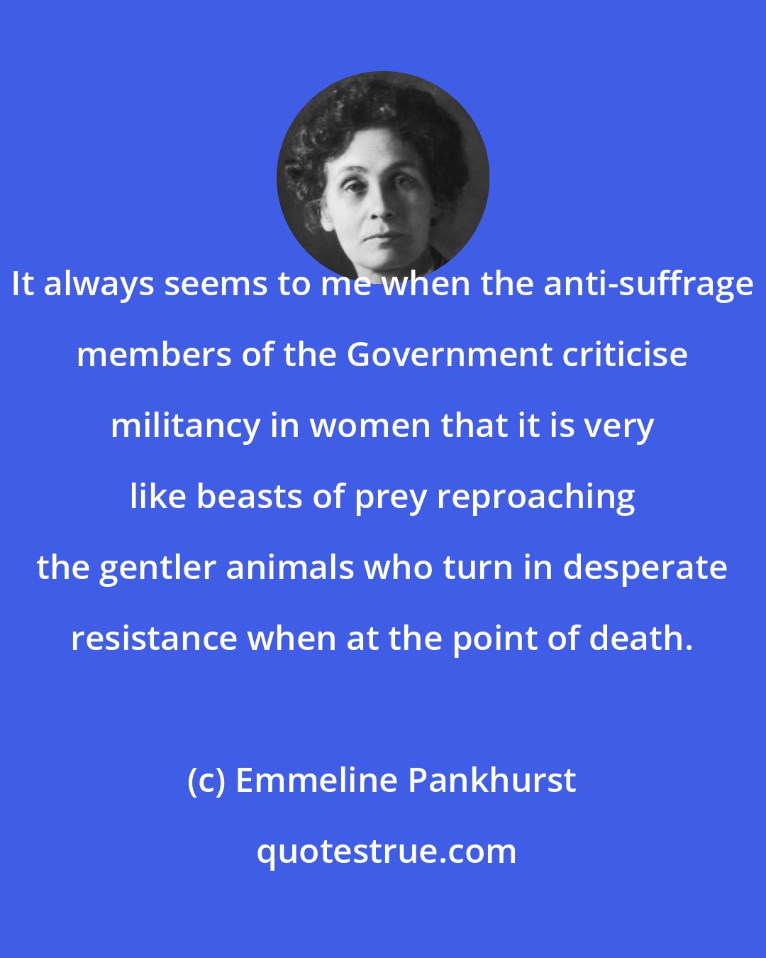 Emmeline Pankhurst: It always seems to me when the anti-suffrage members of the Government criticise militancy in women that it is very like beasts of prey reproaching the gentler animals who turn in desperate resistance when at the point of death.