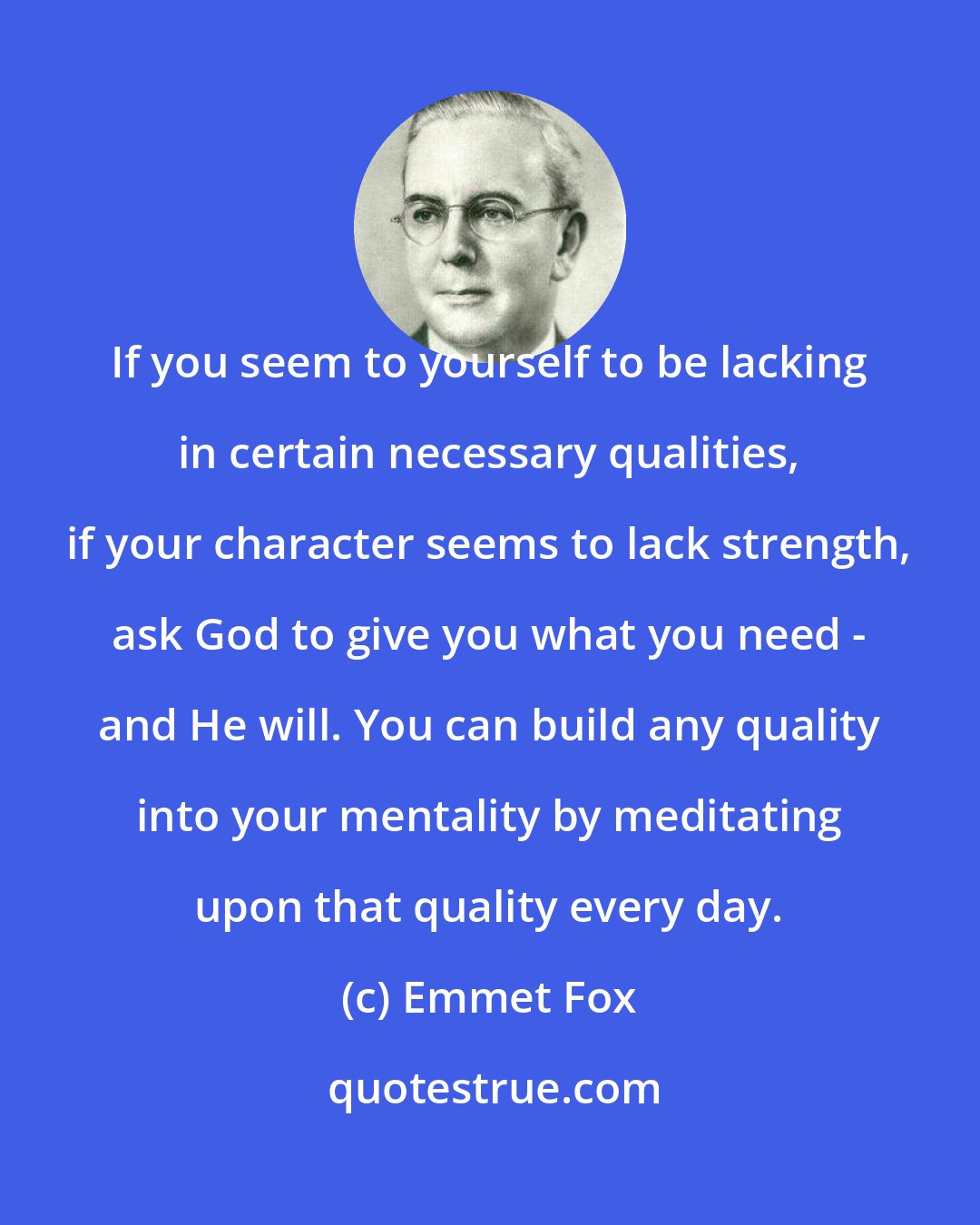 Emmet Fox: If you seem to yourself to be lacking in certain necessary qualities, if your character seems to lack strength, ask God to give you what you need - and He will. You can build any quality into your mentality by meditating upon that quality every day.