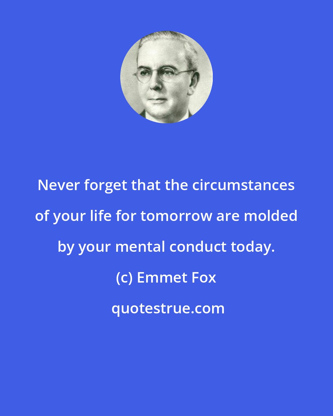 Emmet Fox: Never forget that the circumstances of your life for tomorrow are molded by your mental conduct today.