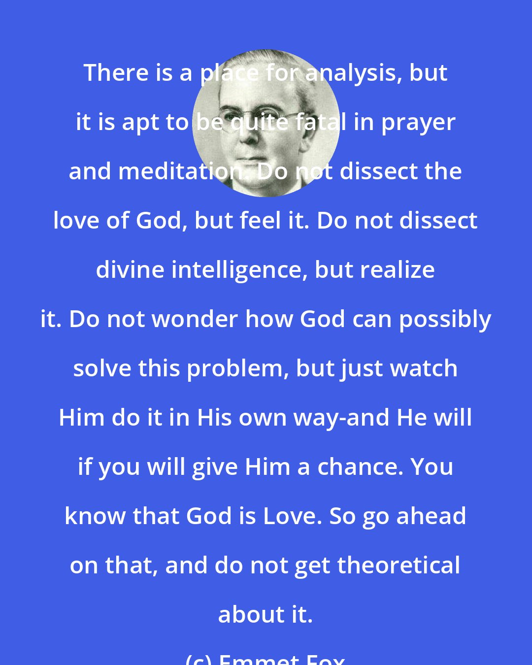 Emmet Fox: There is a place for analysis, but it is apt to be quite fatal in prayer and meditation. Do not dissect the love of God, but feel it. Do not dissect divine intelligence, but realize it. Do not wonder how God can possibly solve this problem, but just watch Him do it in His own way-and He will if you will give Him a chance. You know that God is Love. So go ahead on that, and do not get theoretical about it.