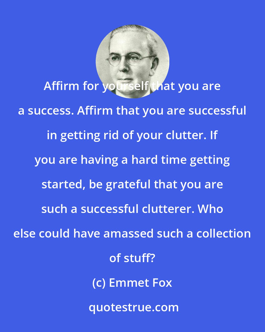Emmet Fox: Affirm for yourself that you are a success. Affirm that you are successful in getting rid of your clutter. If you are having a hard time getting started, be grateful that you are such a successful clutterer. Who else could have amassed such a collection of stuff?