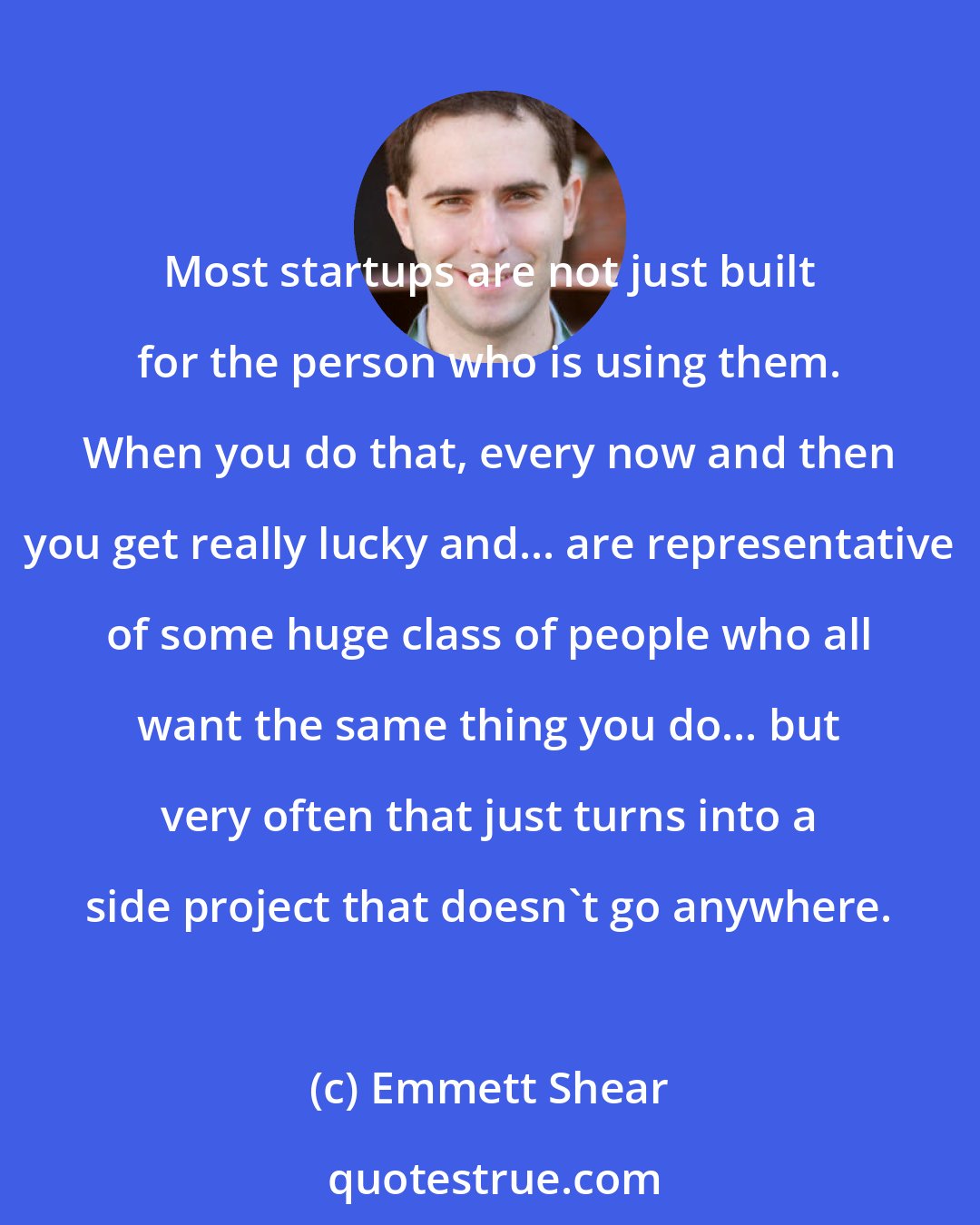 Emmett Shear: Most startups are not just built for the person who is using them. When you do that, every now and then you get really lucky and... are representative of some huge class of people who all want the same thing you do... but very often that just turns into a side project that doesn't go anywhere.