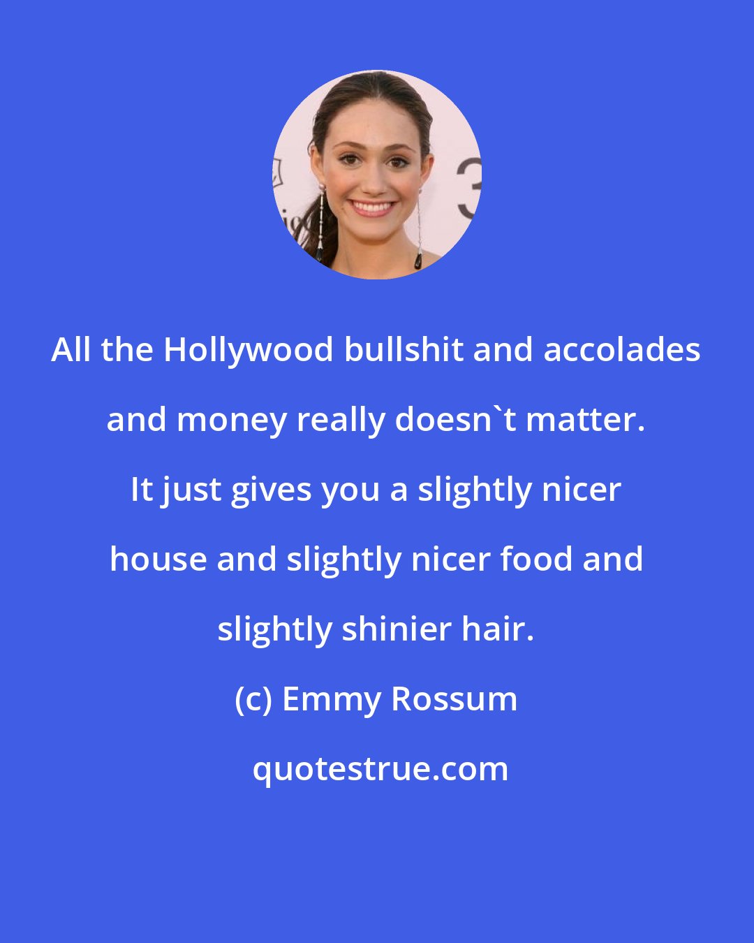 Emmy Rossum: All the Hollywood bullshit and accolades and money really doesn't matter. It just gives you a slightly nicer house and slightly nicer food and slightly shinier hair.