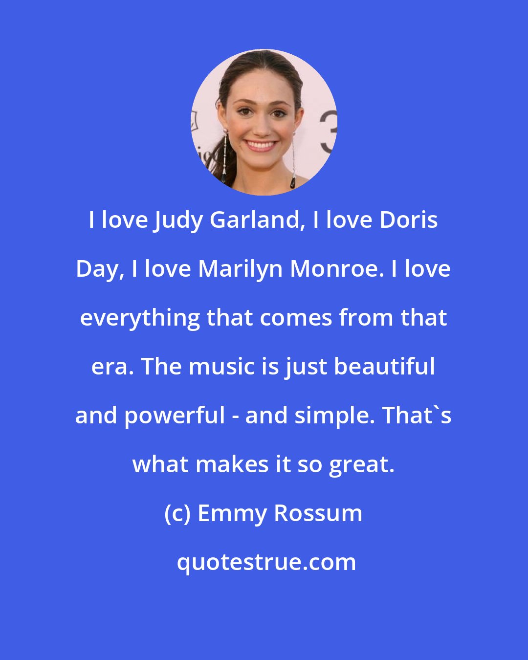 Emmy Rossum: I love Judy Garland, I love Doris Day, I love Marilyn Monroe. I love everything that comes from that era. The music is just beautiful and powerful - and simple. That's what makes it so great.