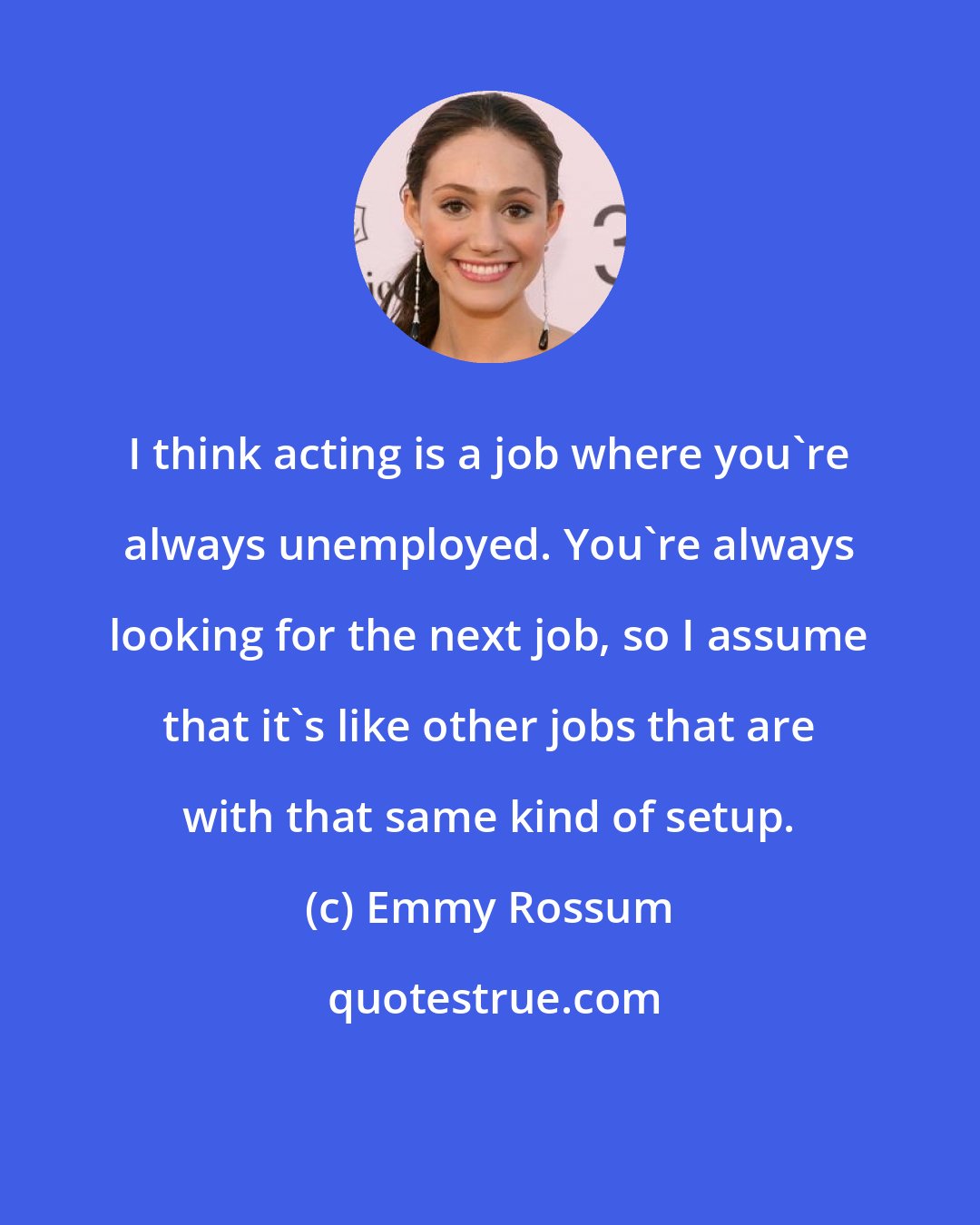 Emmy Rossum: I think acting is a job where you're always unemployed. You're always looking for the next job, so I assume that it's like other jobs that are with that same kind of setup.