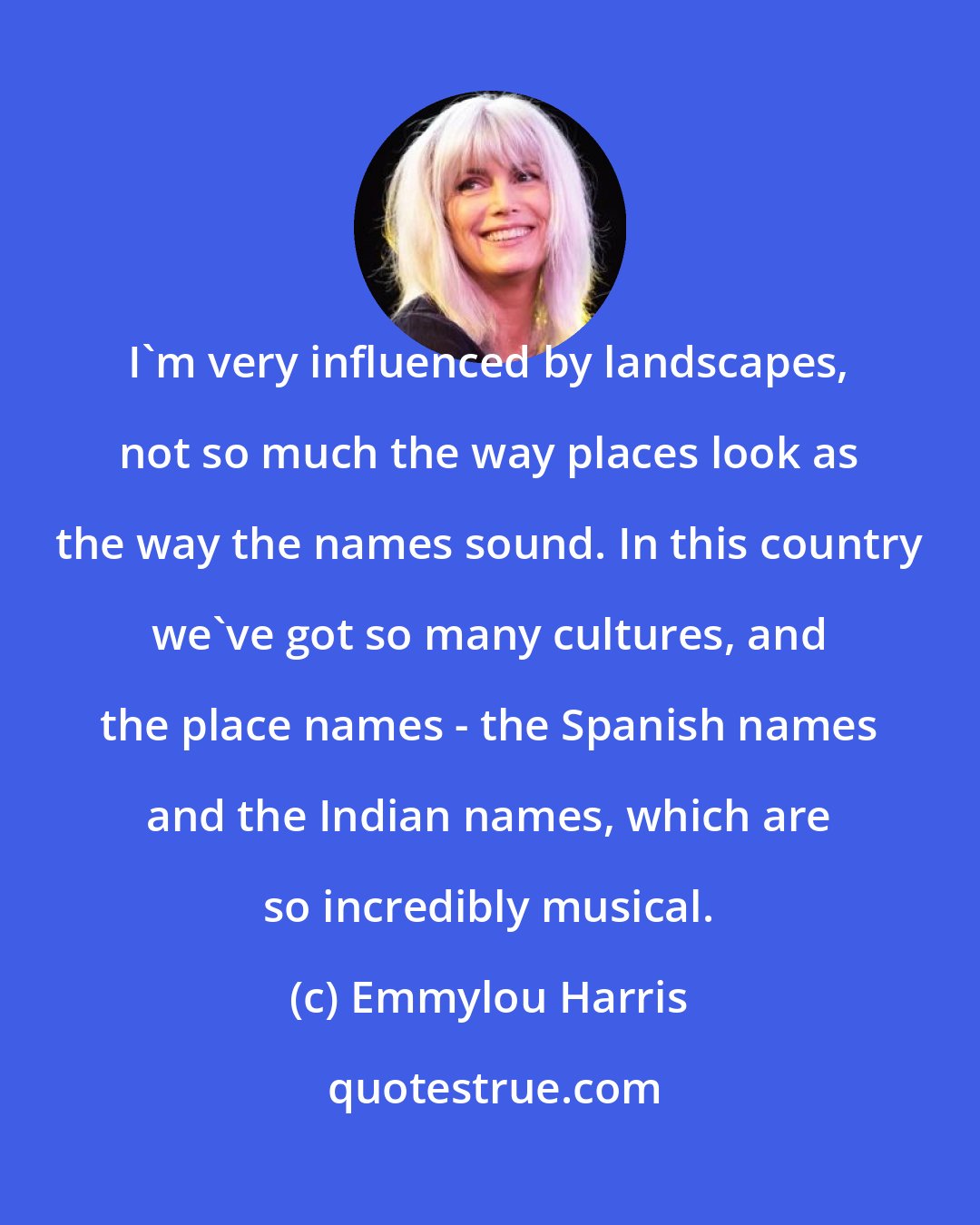 Emmylou Harris: I'm very influenced by landscapes, not so much the way places look as the way the names sound. In this country we've got so many cultures, and the place names - the Spanish names and the Indian names, which are so incredibly musical.