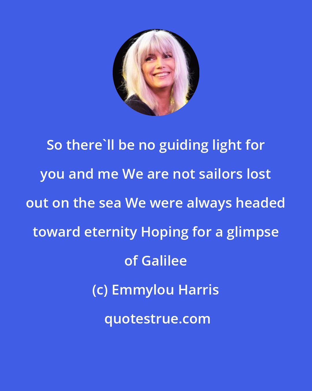 Emmylou Harris: So there'll be no guiding light for you and me We are not sailors lost out on the sea We were always headed toward eternity Hoping for a glimpse of Galilee