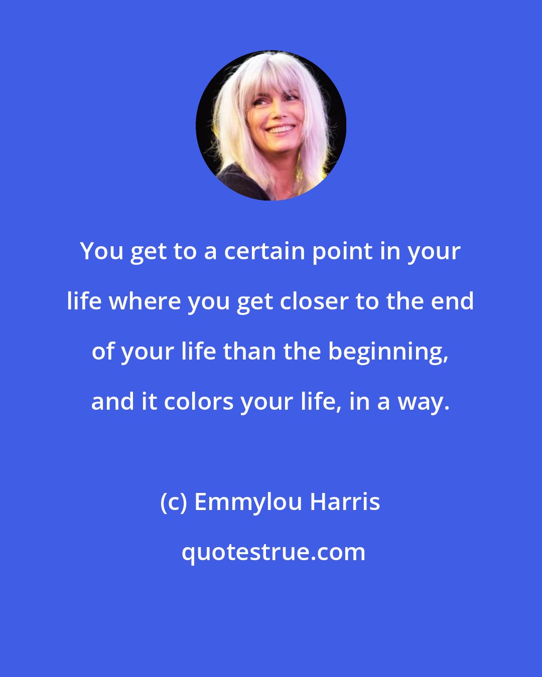 Emmylou Harris: You get to a certain point in your life where you get closer to the end of your life than the beginning, and it colors your life, in a way.