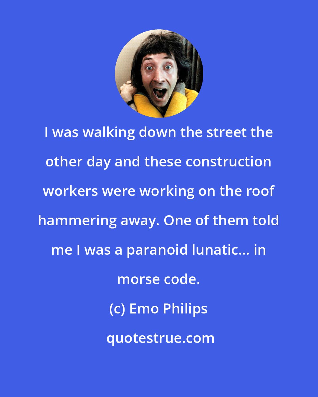 Emo Philips: I was walking down the street the other day and these construction workers were working on the roof hammering away. One of them told me I was a paranoid lunatic... in morse code.