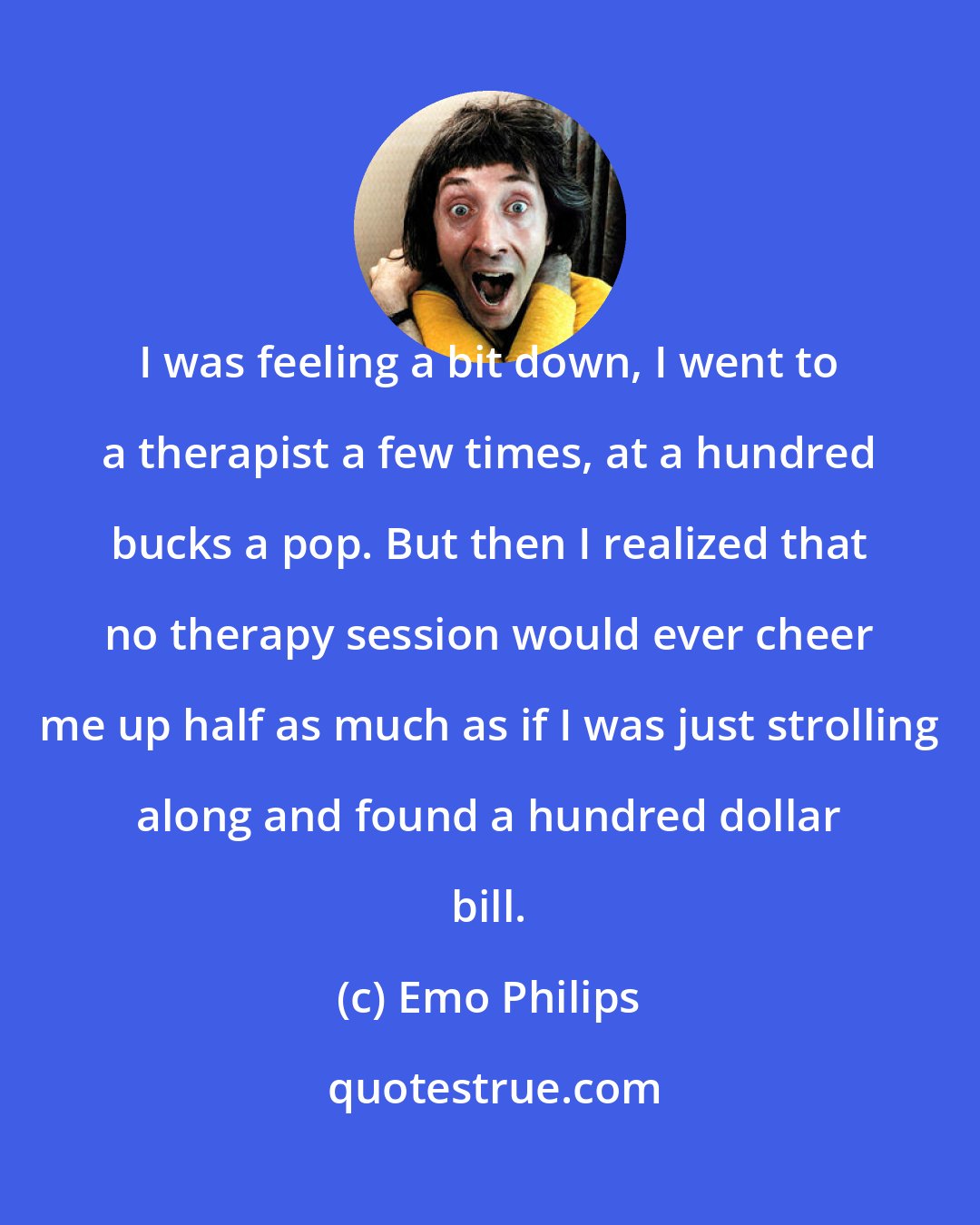 Emo Philips: I was feeling a bit down, I went to a therapist a few times, at a hundred bucks a pop. But then I realized that no therapy session would ever cheer me up half as much as if I was just strolling along and found a hundred dollar bill.