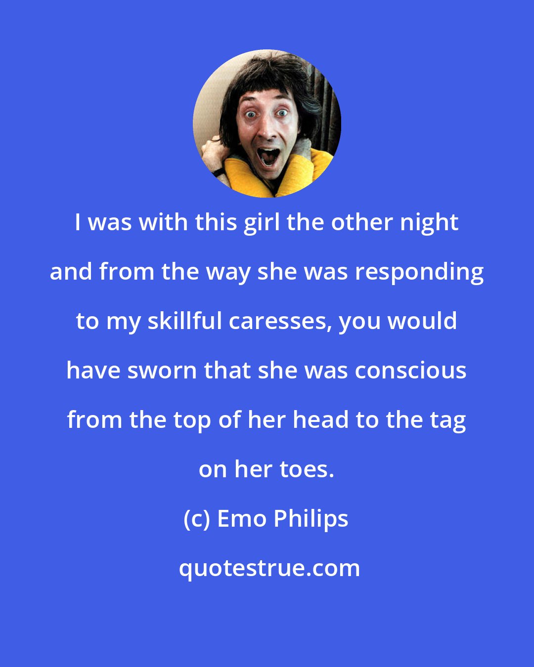 Emo Philips: I was with this girl the other night and from the way she was responding to my skillful caresses, you would have sworn that she was conscious from the top of her head to the tag on her toes.