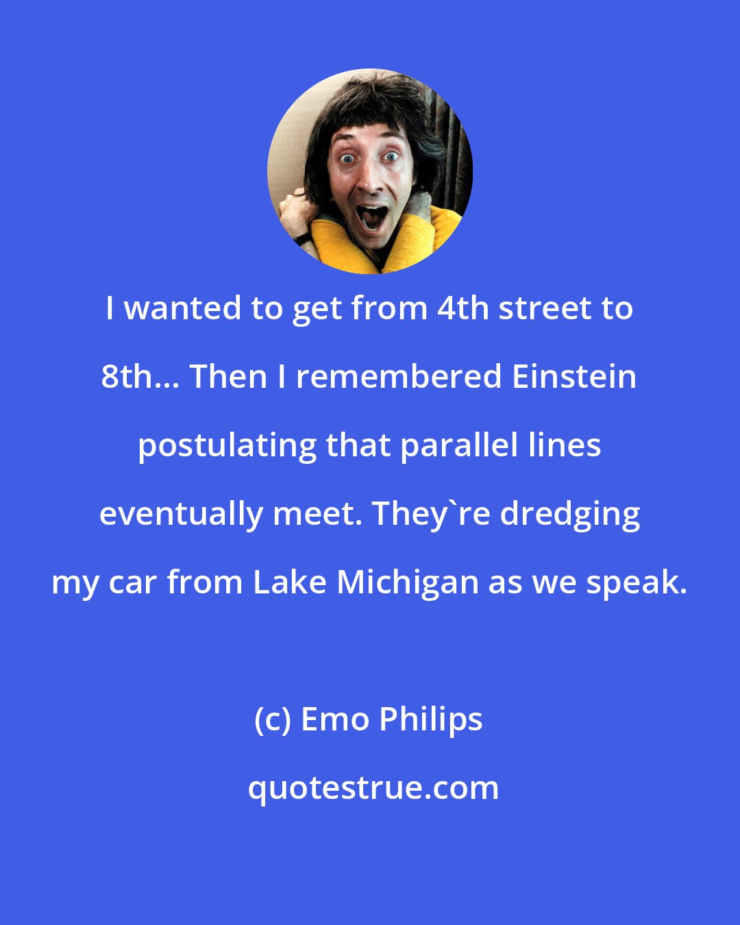Emo Philips: I wanted to get from 4th street to 8th... Then I remembered Einstein postulating that parallel lines eventually meet. They're dredging my car from Lake Michigan as we speak.