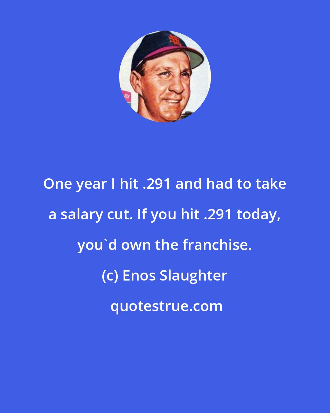 Enos Slaughter: One year I hit .291 and had to take a salary cut. If you hit .291 today, you'd own the franchise.