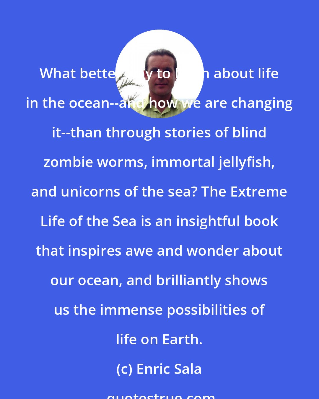 Enric Sala: What better way to learn about life in the ocean--and how we are changing it--than through stories of blind zombie worms, immortal jellyfish, and unicorns of the sea? The Extreme Life of the Sea is an insightful book that inspires awe and wonder about our ocean, and brilliantly shows us the immense possibilities of life on Earth.