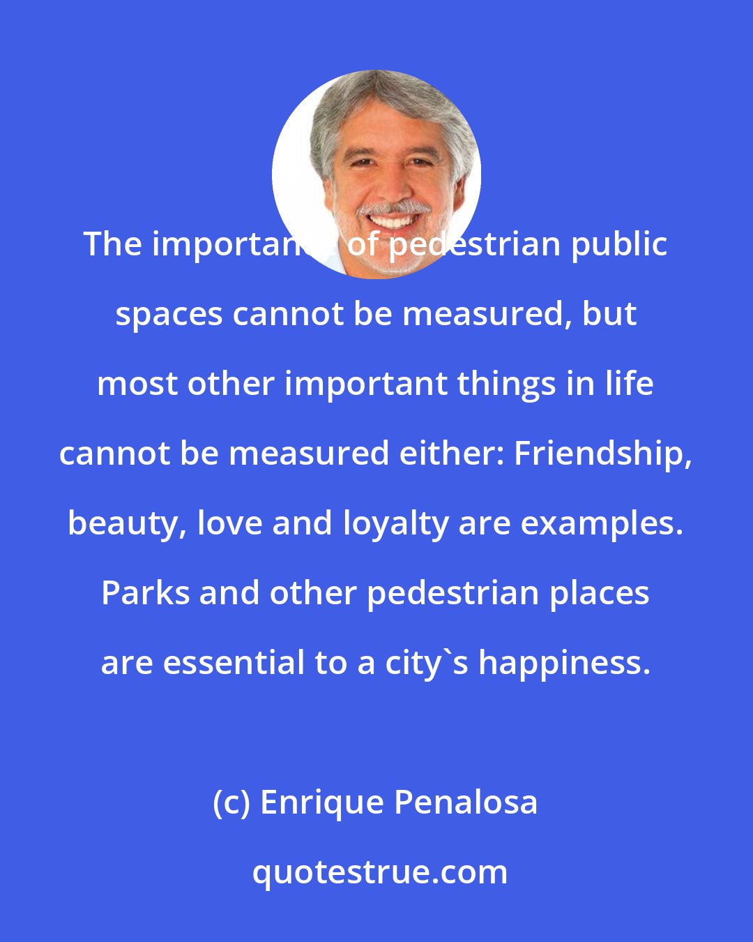 Enrique Penalosa: The importance of pedestrian public spaces cannot be measured, but most other important things in life cannot be measured either: Friendship, beauty, love and loyalty are examples. Parks and other pedestrian places are essential to a city's happiness.