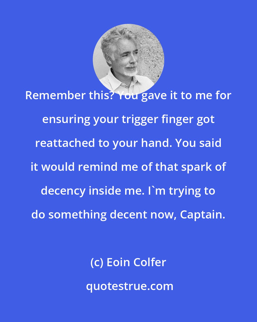Eoin Colfer: Remember this? You gave it to me for ensuring your trigger finger got reattached to your hand. You said it would remind me of that spark of decency inside me. I'm trying to do something decent now, Captain.