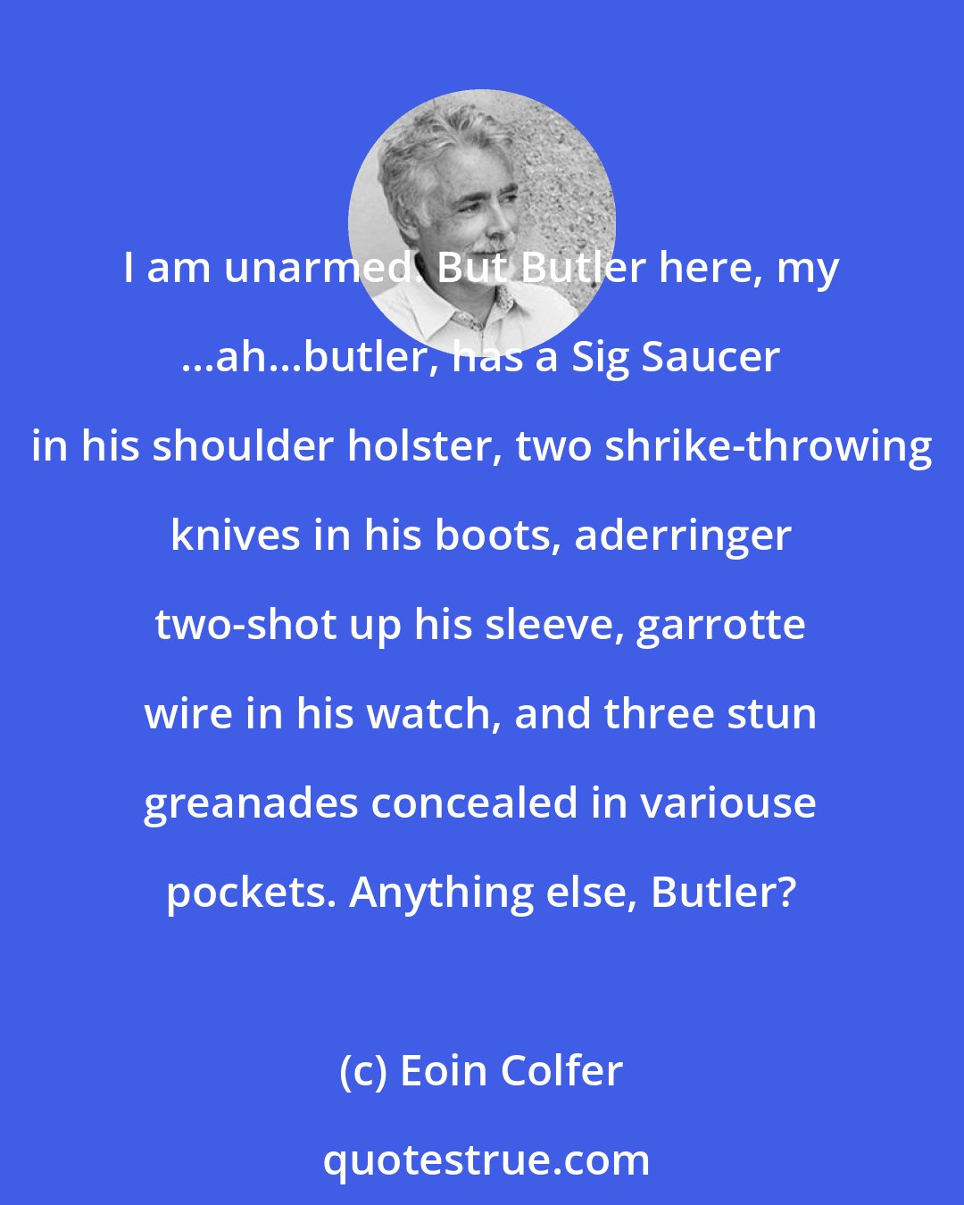 Eoin Colfer: I am unarmed. But Butler here, my ...ah...butler, has a Sig Saucer in his shoulder holster, two shrike-throwing knives in his boots, aderringer two-shot up his sleeve, garrotte wire in his watch, and three stun greanades concealed in variouse pockets. Anything else, Butler?
