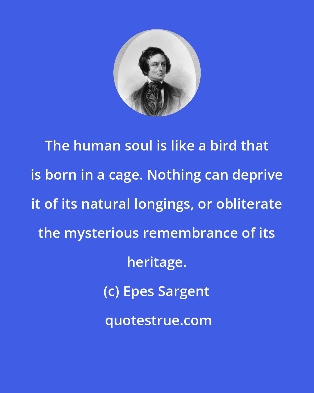 Epes Sargent: The human soul is like a bird that is born in a cage. Nothing can deprive it of its natural longings, or obliterate the mysterious remembrance of its heritage.
