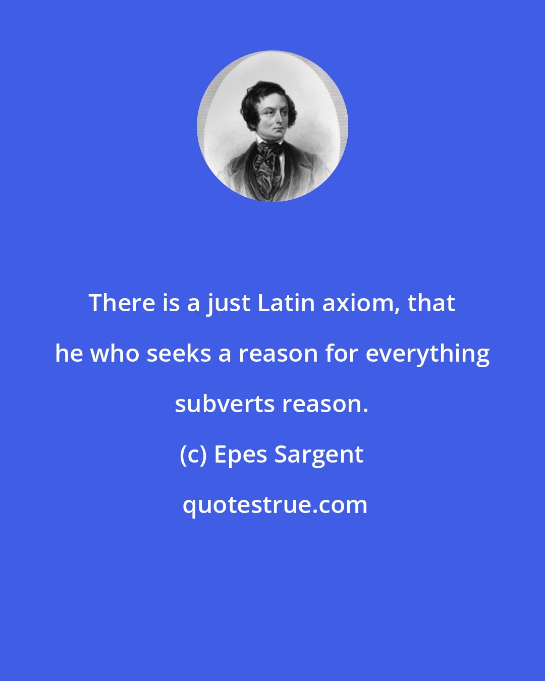 Epes Sargent: There is a just Latin axiom, that he who seeks a reason for everything subverts reason.