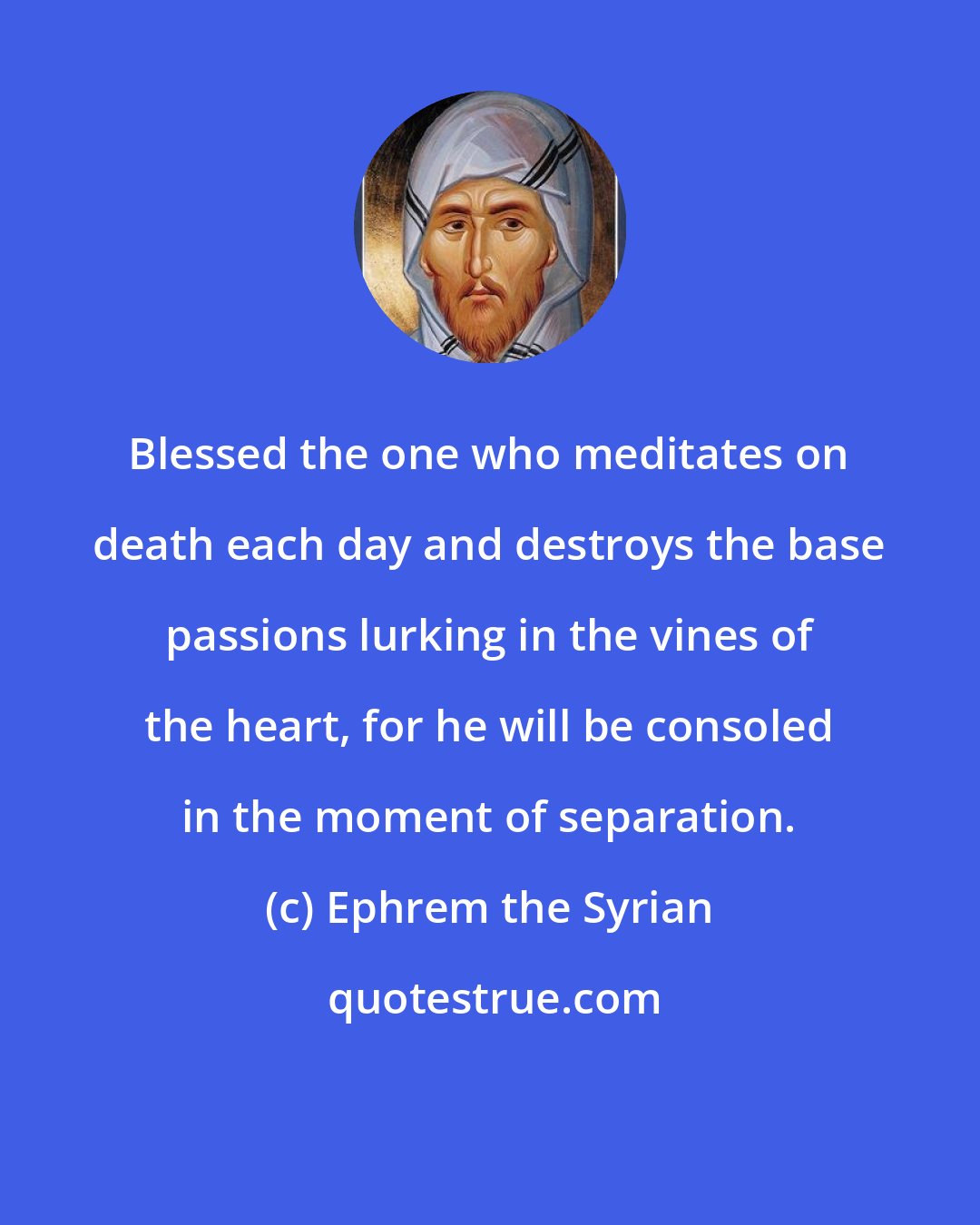 Ephrem the Syrian: Blessed the one who meditates on death each day and destroys the base passions lurking in the vines of the heart, for he will be consoled in the moment of separation.