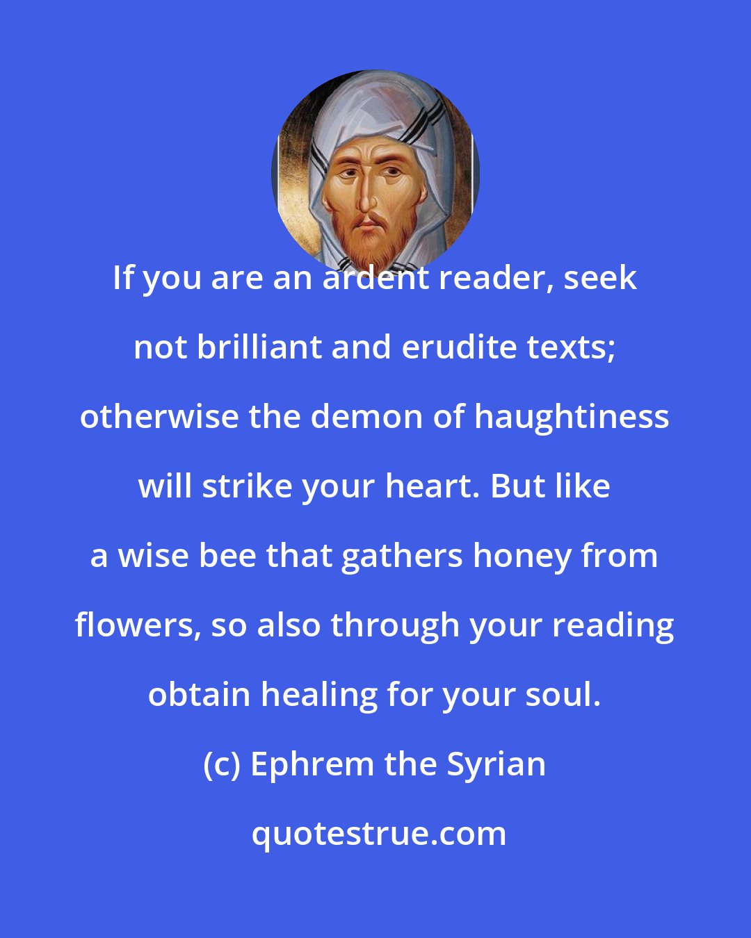 Ephrem the Syrian: If you are an ardent reader, seek not brilliant and erudite texts; otherwise the demon of haughtiness will strike your heart. But like a wise bee that gathers honey from flowers, so also through your reading obtain healing for your soul.