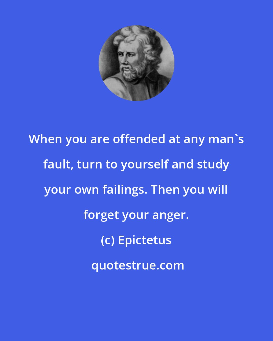 Epictetus: When you are offended at any man's fault, turn to yourself and study your own failings. Then you will forget your anger.
