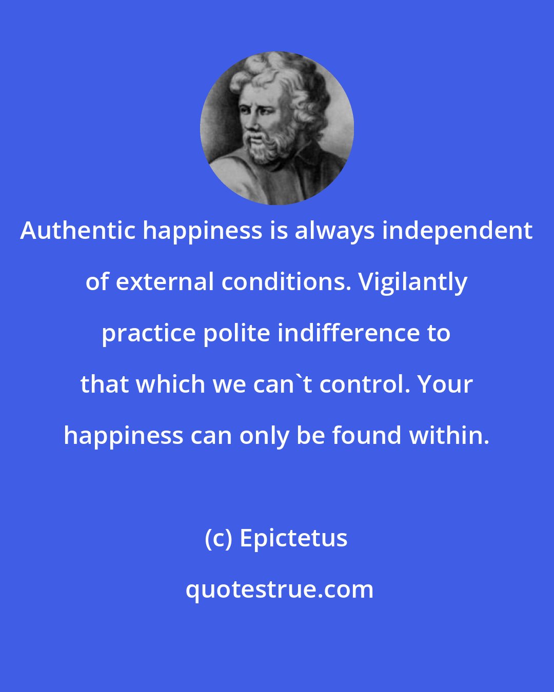 Epictetus: Authentic happiness is always independent of external conditions. Vigilantly practice polite indifference to that which we can't control. Your happiness can only be found within.