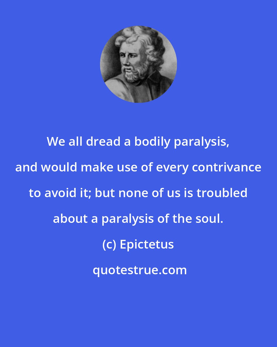 Epictetus: We all dread a bodily paralysis, and would make use of every contrivance to avoid it; but none of us is troubled about a paralysis of the soul.
