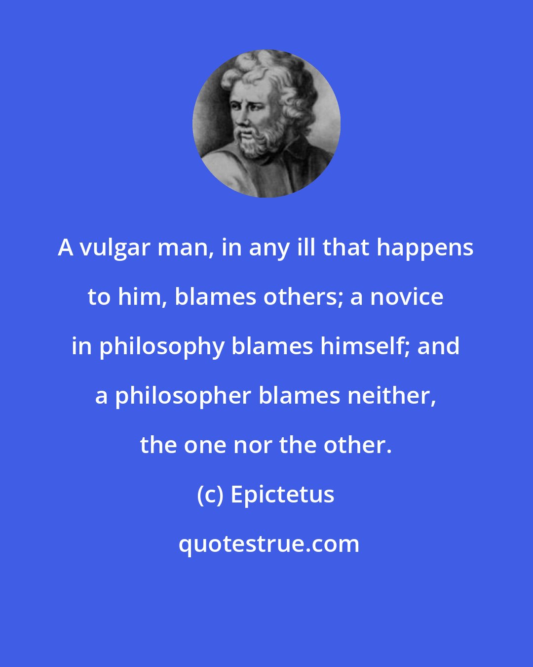 Epictetus: A vulgar man, in any ill that happens to him, blames others; a novice in philosophy blames himself; and a philosopher blames neither, the one nor the other.
