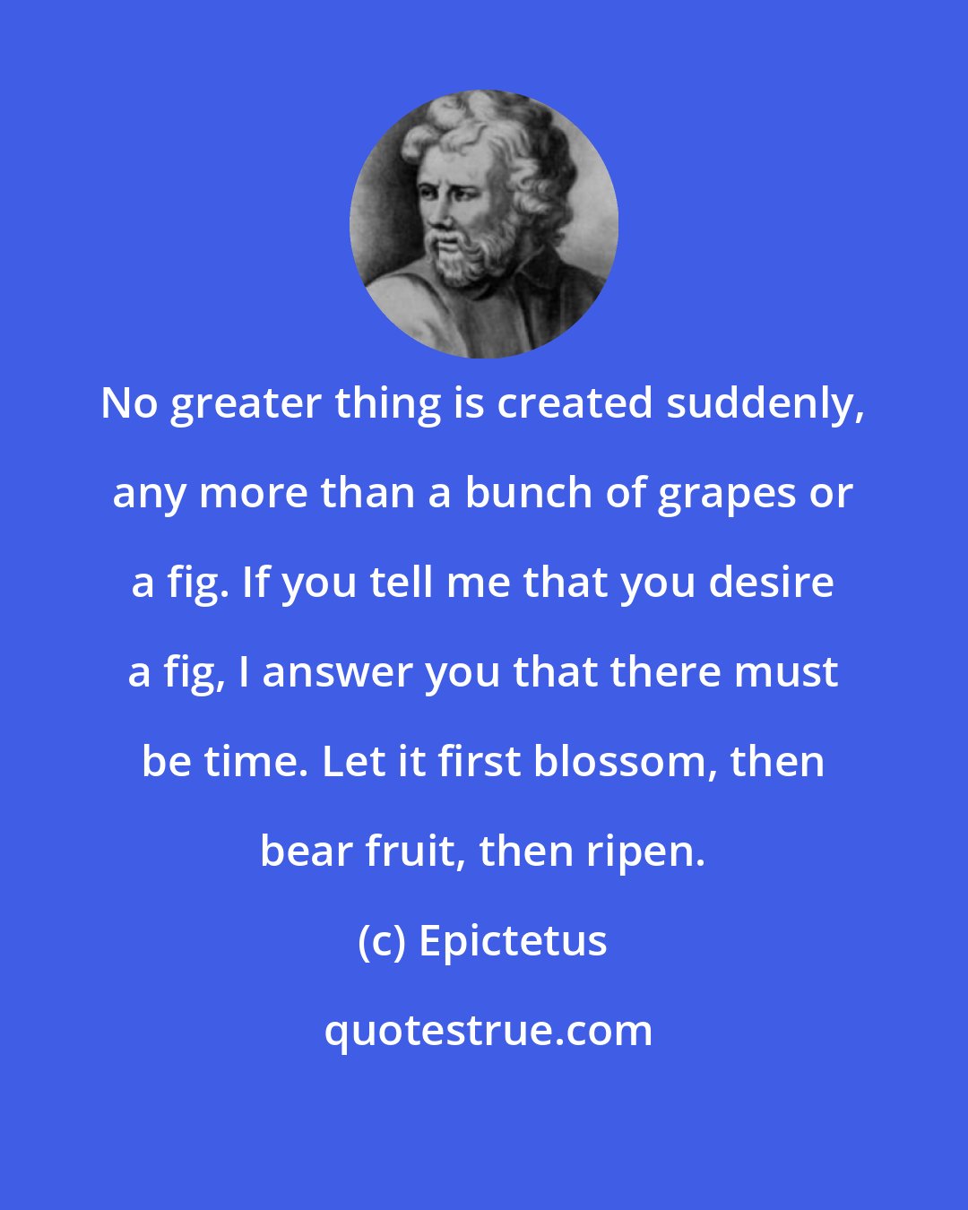 Epictetus: No greater thing is created suddenly, any more than a bunch of grapes or a fig. If you tell me that you desire a fig, I answer you that there must be time. Let it first blossom, then bear fruit, then ripen.