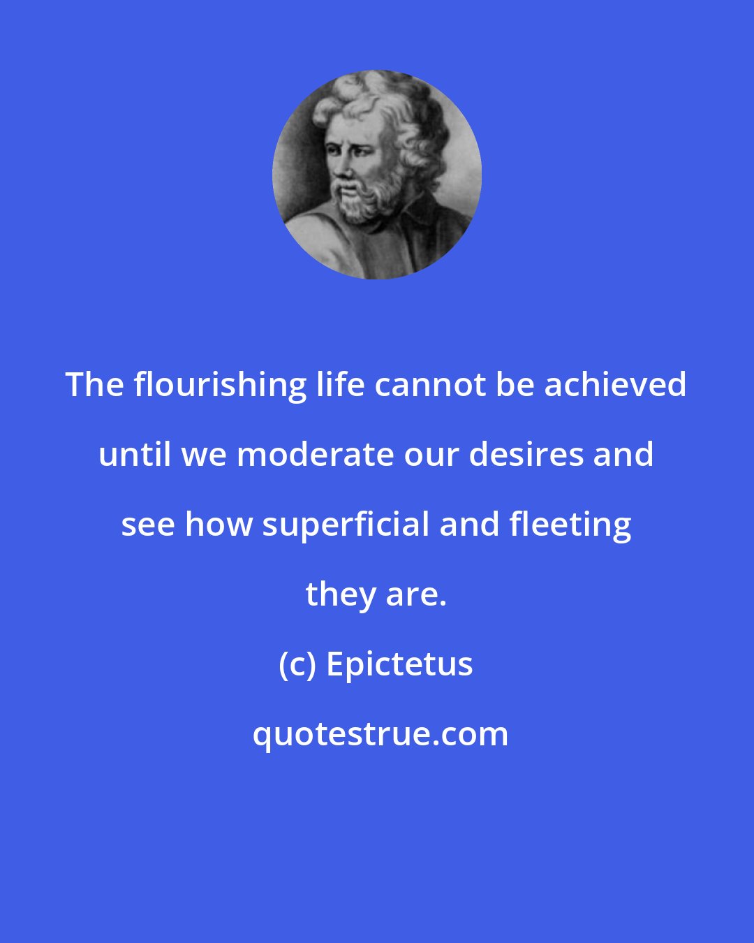 Epictetus: The flourishing life cannot be achieved until we moderate our desires and see how superficial and fleeting they are.