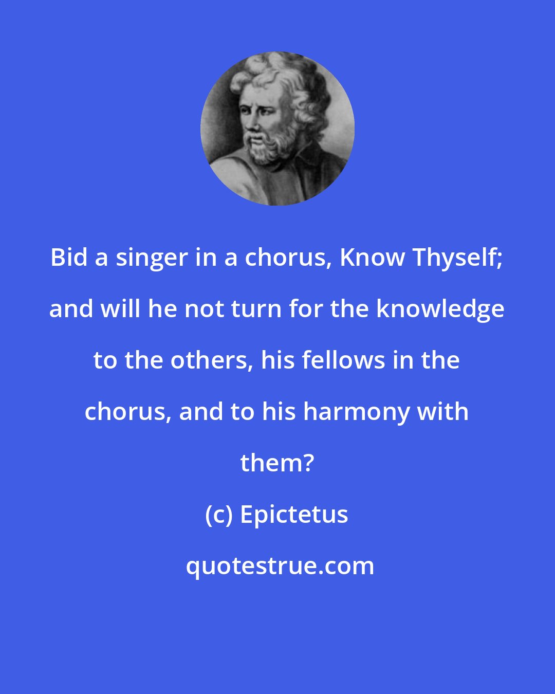 Epictetus: Bid a singer in a chorus, Know Thyself; and will he not turn for the knowledge to the others, his fellows in the chorus, and to his harmony with them?