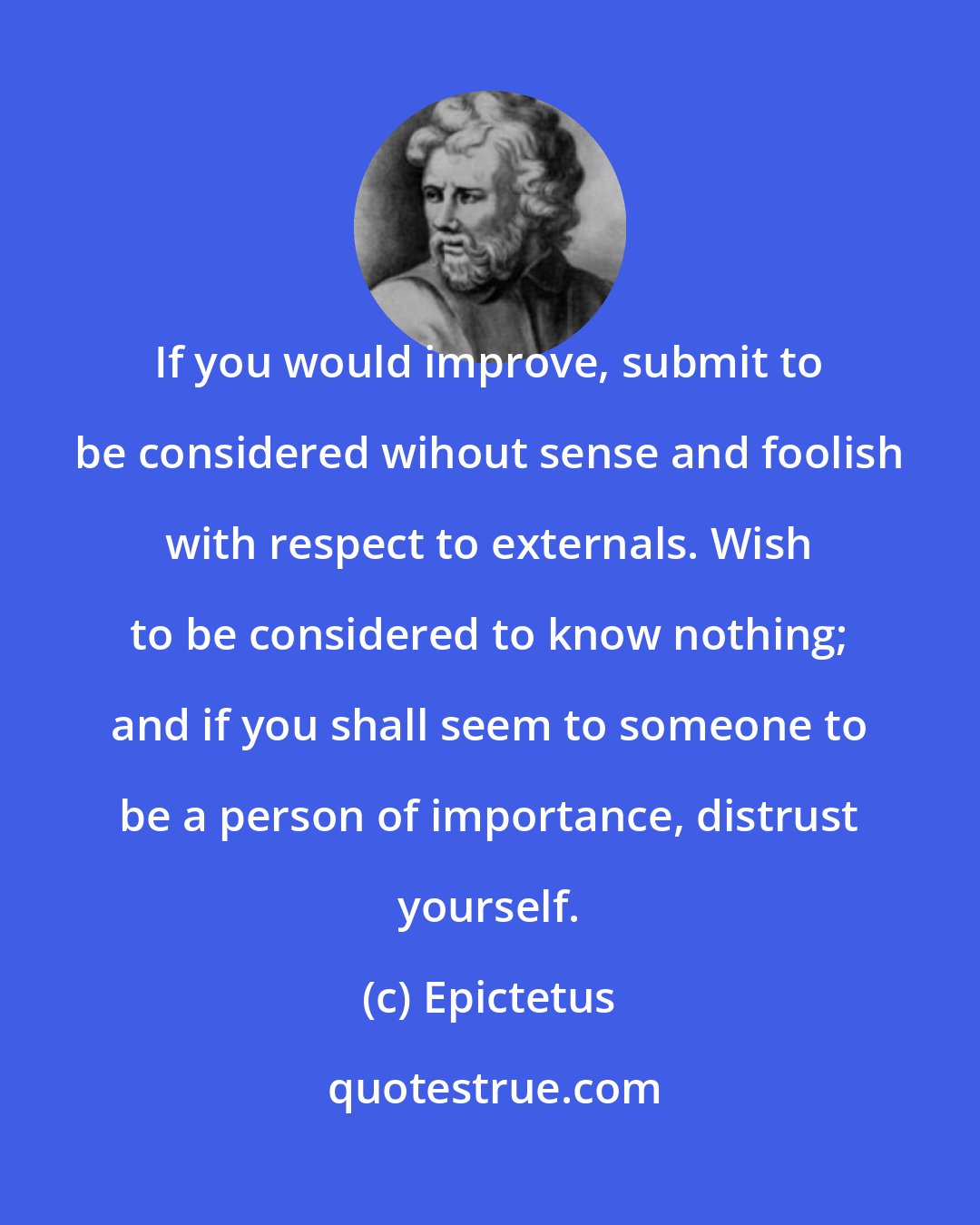 Epictetus: If you would improve, submit to be considered wihout sense and foolish with respect to externals. Wish to be considered to know nothing; and if you shall seem to someone to be a person of importance, distrust yourself.