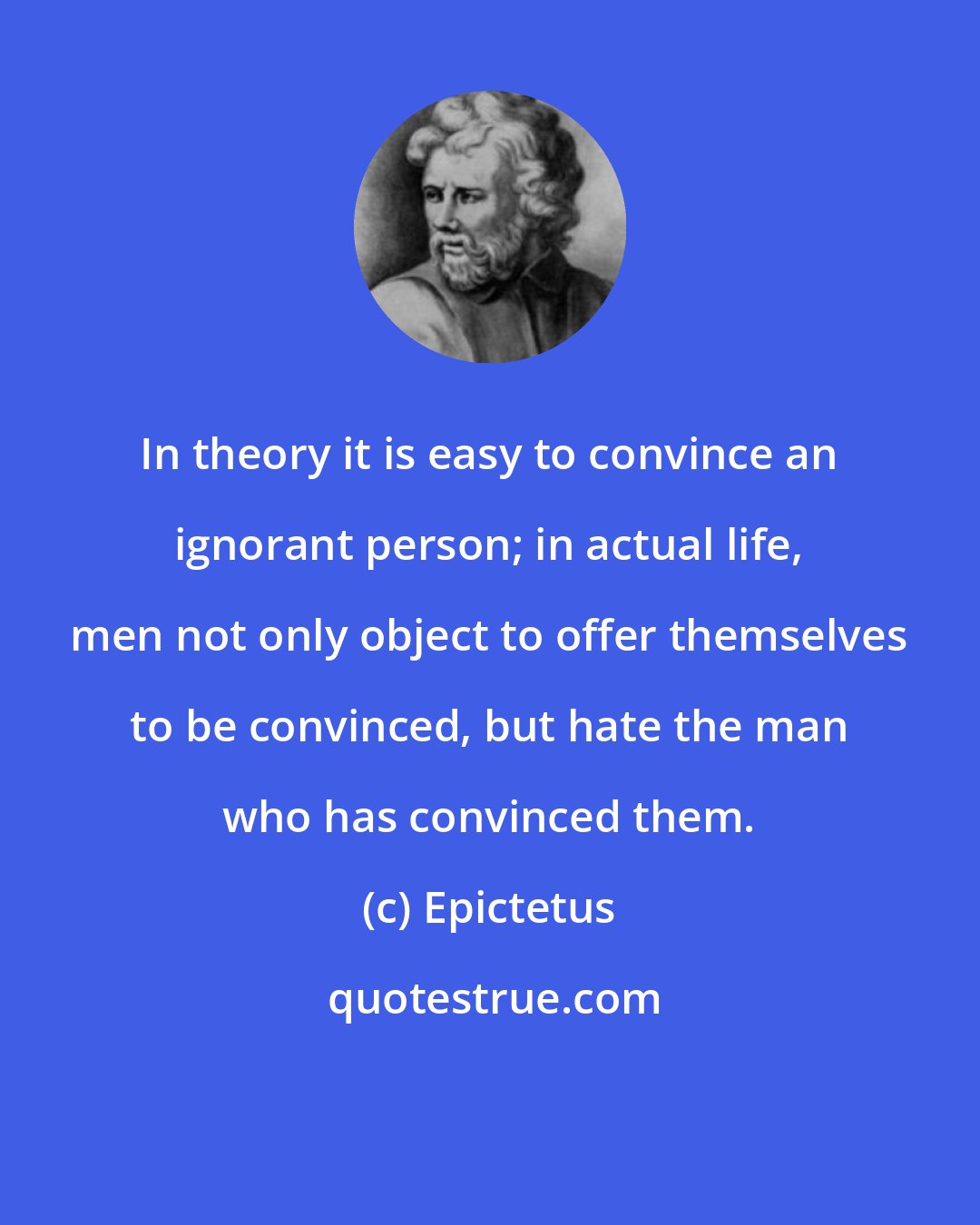 Epictetus: In theory it is easy to convince an ignorant person; in actual life, men not only object to offer themselves to be convinced, but hate the man who has convinced them.