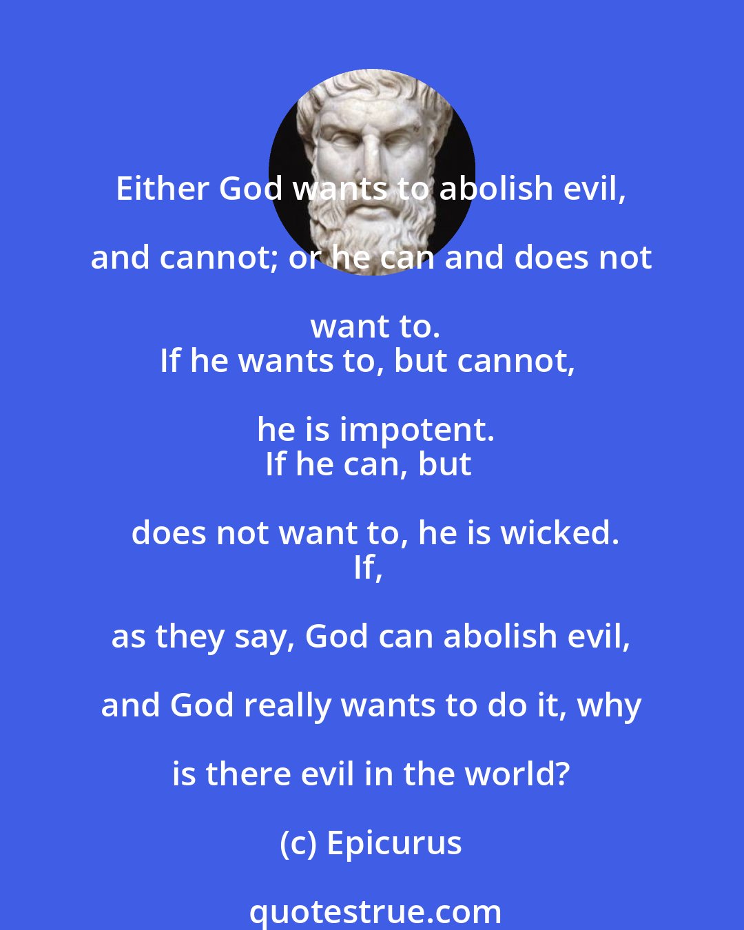 Epicurus: Either God wants to abolish evil, and cannot; or he can and does not want to.
If he wants to, but cannot, he is impotent.
If he can, but does not want to, he is wicked.
If, as they say, God can abolish evil, and God really wants to do it, why is there evil in the world?